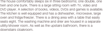 The house comfortably sleeps six in three bedrooms; one double, one twin and one bunk. There is a large sitting room with TV, video and  DVD player. A selection of books, videos, DVDs and games is available. The kitchen is well equipped and has a dishwasher, microwave, large oven and fridge/freezer. There is a dining area with a table that easily seats eight. The washing machine and drier are housed in a separate utility/shower room. As well as the upstairs bathroom, there is a downstairs cloakroom.