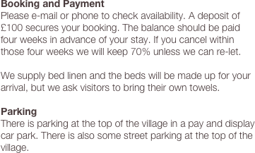 Booking and Payment
Please e-mail or phone to check availability. A deposit of £100 secures your booking. The balance should be paid four weeks in advance of your stay. If you cancel within those four weeks we will keep 70% unless we can re-let.
 
We supply bed linen and the beds will be made up for your arrival, but we ask visitors to bring their own towels.
 
Parking
There is parking at the top of the village in a pay and display car park. There is also some street parking at the top of the village.
