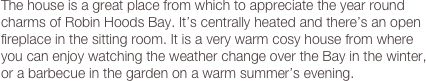 The house is a great place from which to appreciate the year round charms of Robin Hoods Bay. It’s centrally heated and there’s an open fireplace in the sitting room. It is a very warm cosy house from where you can enjoy watching the weather change over the Bay in the winter, or a barbecue in the garden on a warm summer’s evening.