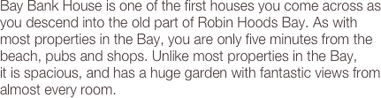 Bay Bank House is one of the first houses you come across as you descend into the old part of Robin Hoods Bay. As with most properties in the Bay, you are only five minutes from the beach, pubs and shops. Unlike most properties in the Bay,  it is spacious, and has a huge garden with fantastic views from almost every room.